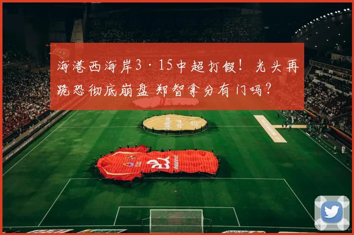 海港西海岸3·15中超打假！光头再跪恐彻底崩盘 郑智拿分有门吗？
