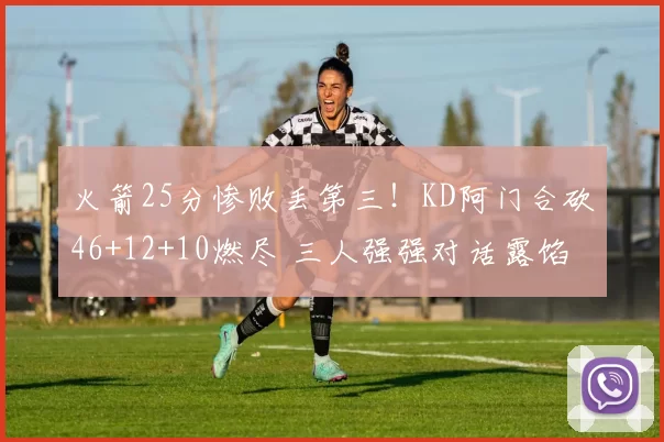 火箭25分惨败丢第三！KD阿门合砍46+12+10燃尽 三人强强对话露馅