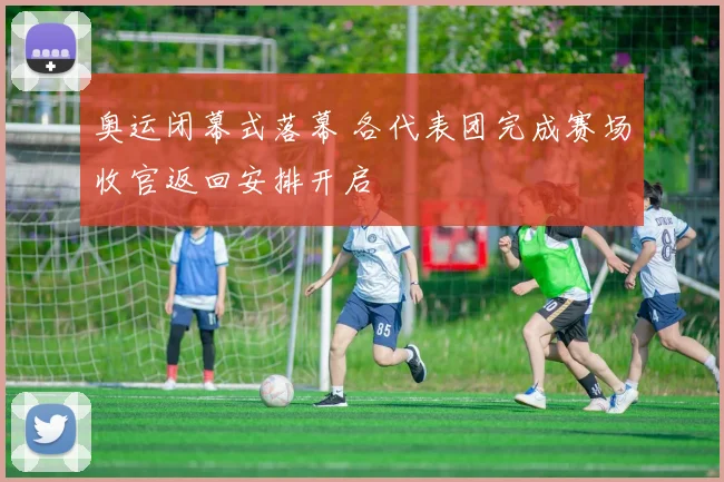 奥运闭幕式落幕 各代表团完成赛场收官返回安排开启