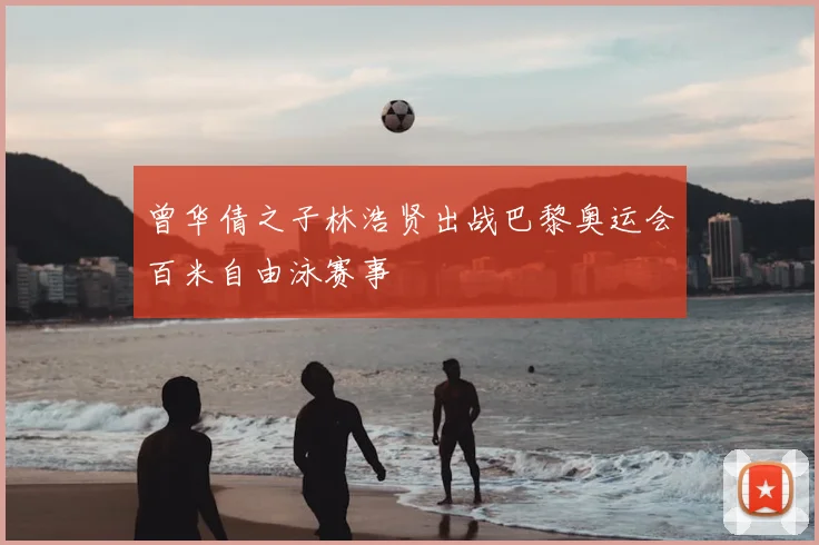 曾华倩之子林浩贤出战巴黎奥运会百米自由泳赛事