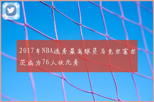 2017年NBA选秀最高球员马克尔富尔茨成为76人状元秀