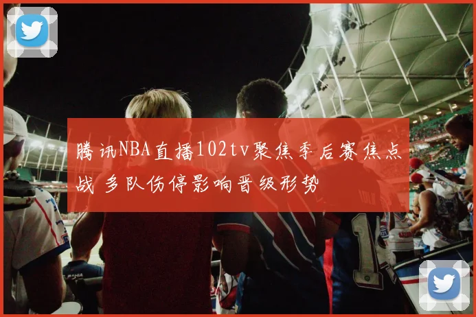 腾讯NBA直播102tv聚焦季后赛焦点战 多队伤停影响晋级形势