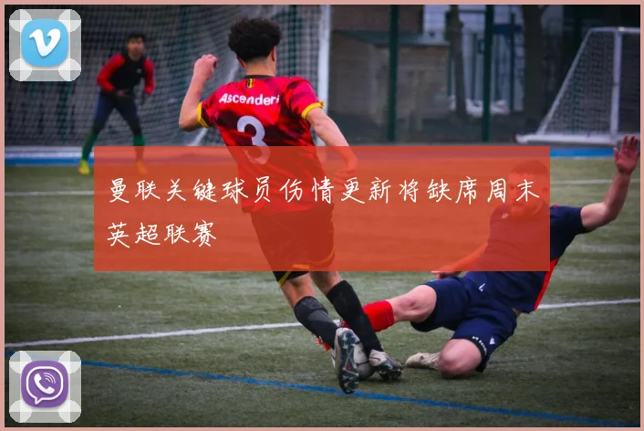 曼联关键球员伤情更新将缺席周末英超联赛