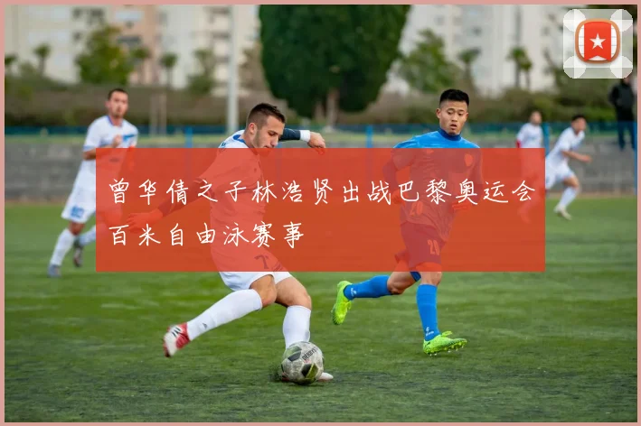 曾华倩之子林浩贤出战巴黎奥运会百米自由泳赛事