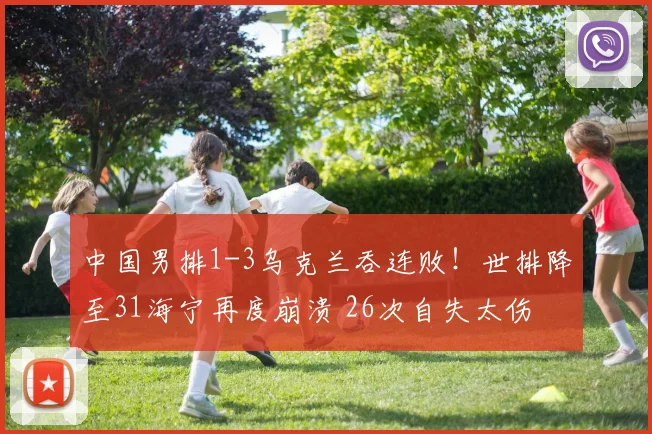 中国男排1-3乌克兰吞连败！世排降至31海宁再度崩溃 26次自失太伤