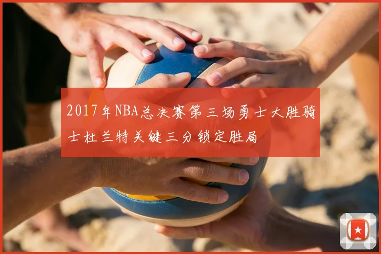 2017年NBA总决赛第三场勇士大胜骑士杜兰特关键三分锁定胜局