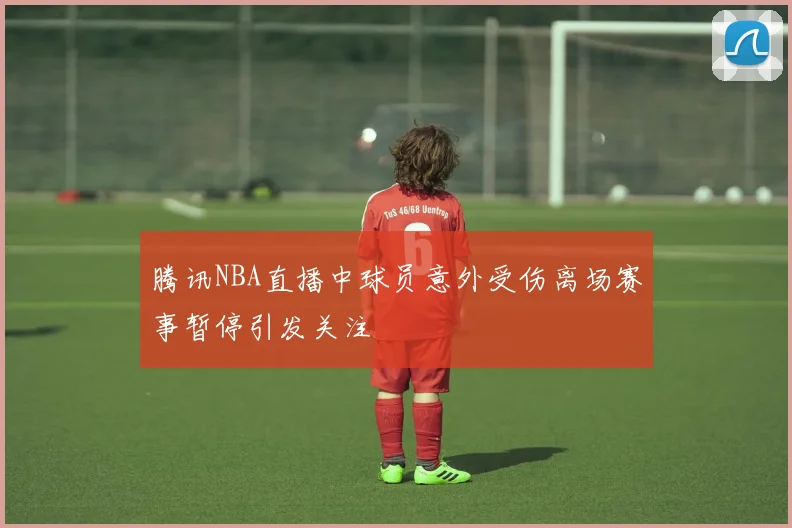 腾讯NBA直播中球员意外受伤离场赛事暂停引发关注