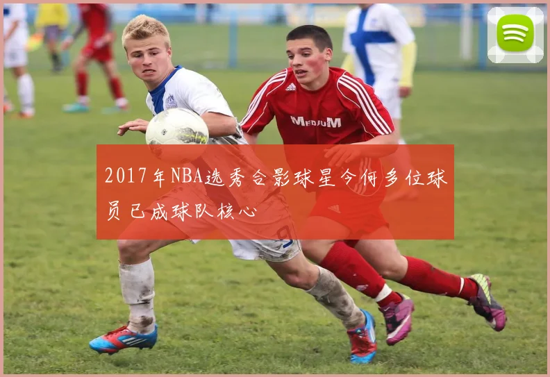 2017年NBA选秀合影球星今何多位球员已成球队核心