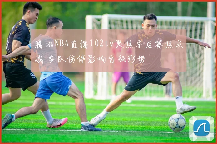 腾讯NBA直播102tv聚焦季后赛焦点战 多队伤停影响晋级形势