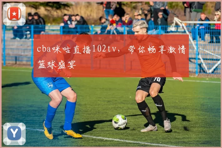 cba咪咕直播102tv，带你畅享激情篮球盛宴